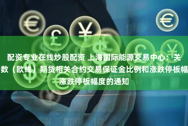 配资专业在线炒股配资 上海国际能源交易中心：关于集运指数（欧线）期货相关合约交易保证金比例和涨跌停板幅度的通知