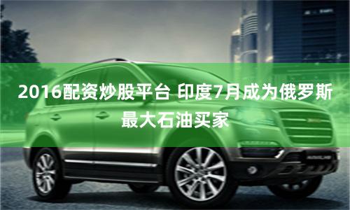 2016配资炒股平台 印度7月成为俄罗斯最大石油买家