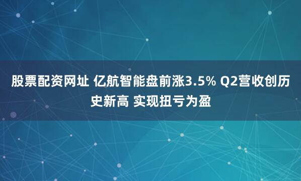 股票配资网址 亿航智能盘前涨3.5% Q2营收创历史新高 实现扭亏为盈