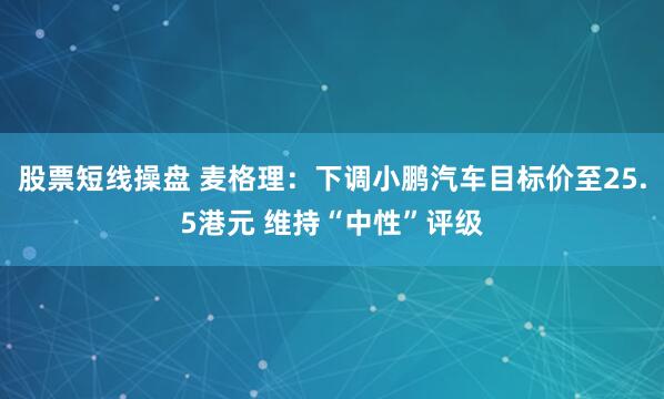 股票短线操盘 麦格理：下调小鹏汽车目标价至25.5港元 维持“中性”评级