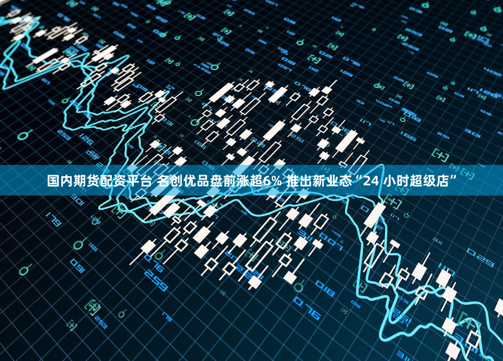 国内期货配资平台 名创优品盘前涨超6% 推出新业态“24 小时超级店”