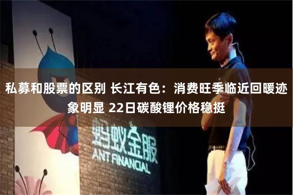私募和股票的区别 长江有色：消费旺季临近回暖迹象明显 22日碳酸锂价格稳挺