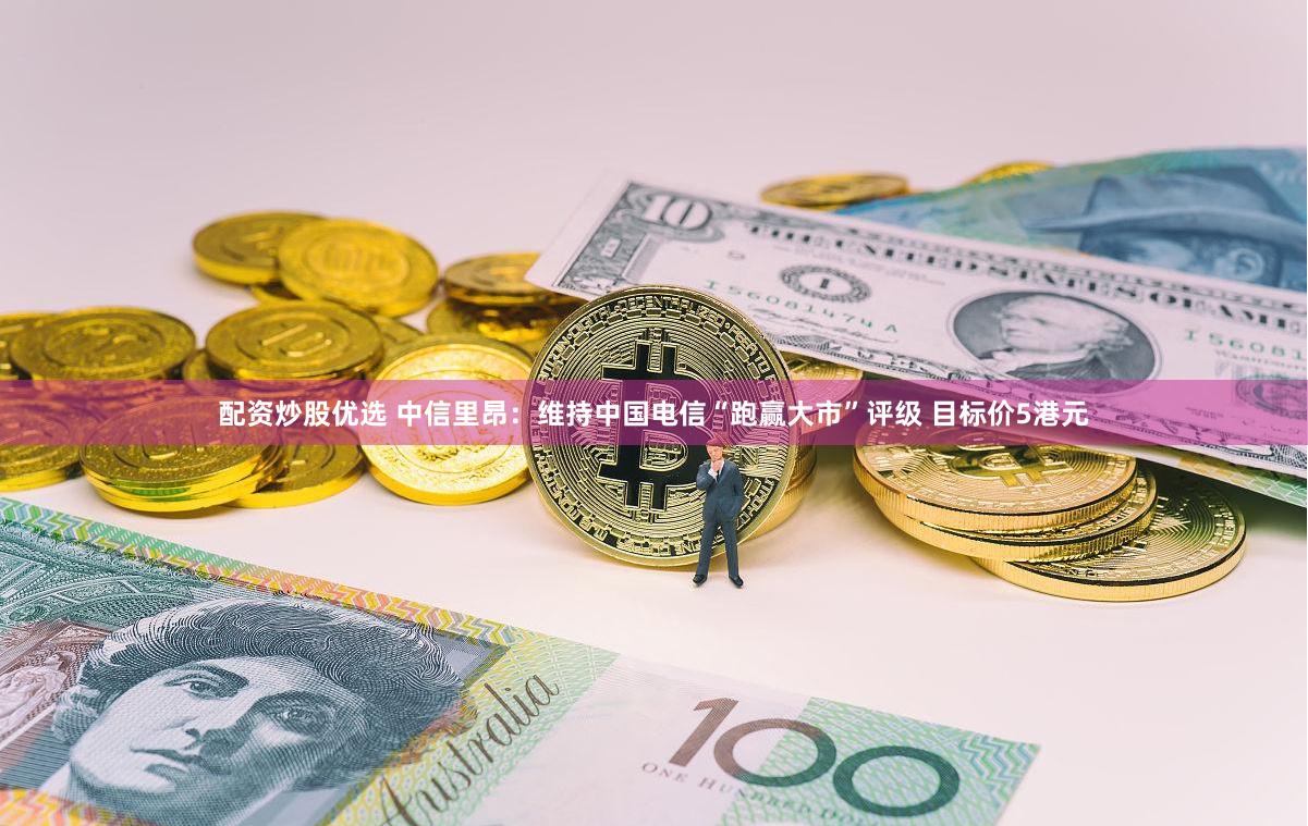 配资炒股优选 中信里昂：维持中国电信“跑赢大市”评级 目标价5港元