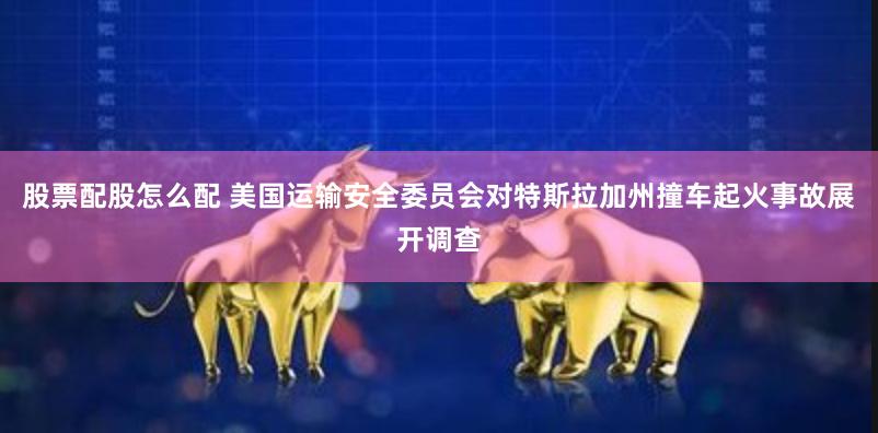 股票配股怎么配 美国运输安全委员会对特斯拉加州撞车起火事故展开调查