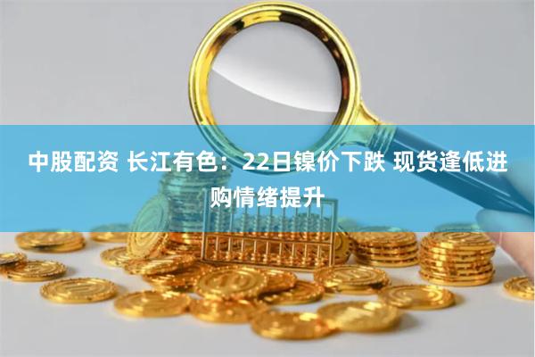 中股配资 长江有色：22日镍价下跌 现货逢低进购情绪提升