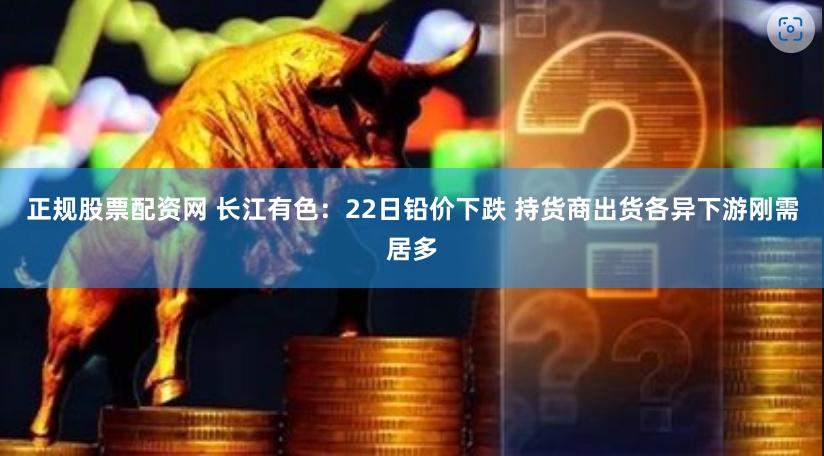 正规股票配资网 长江有色：22日铅价下跌 持货商出货各异下游刚需居多