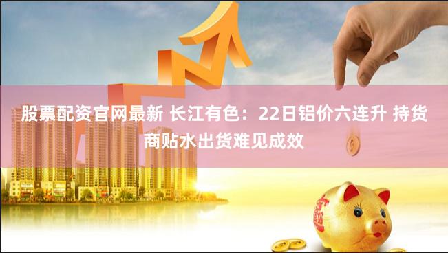 股票配资官网最新 长江有色：22日铝价六连升 持货商贴水出货难见成效