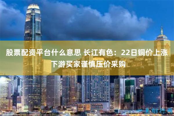 股票配资平台什么意思 长江有色：22日铜价上涨 下游买家谨慎压价采购