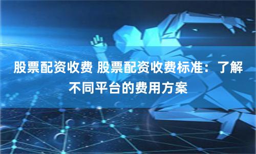 股票配资收费 股票配资收费标准：了解不同平台的费用方案