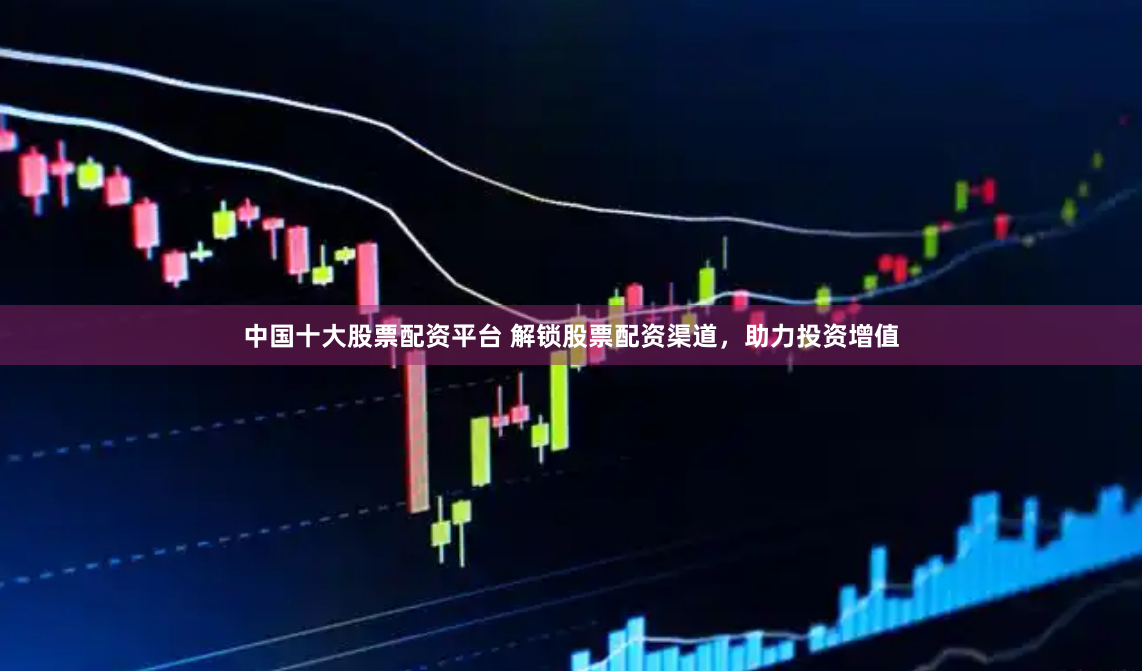 中国十大股票配资平台 解锁股票配资渠道，助力投资增值