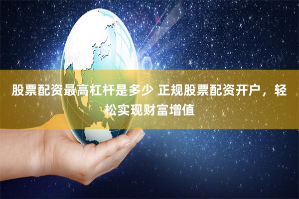 股票配资最高杠杆是多少 正规股票配资开户，轻松实现财富增值