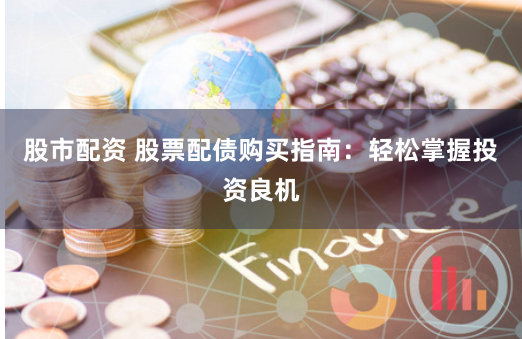 股市配资 股票配债购买指南：轻松掌握投资良机