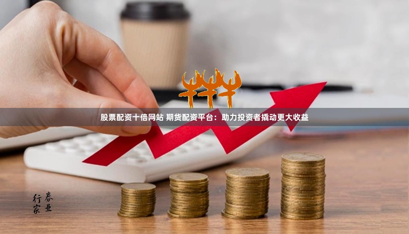 股票配资十倍网站 期货配资平台：助力投资者撬动更大收益