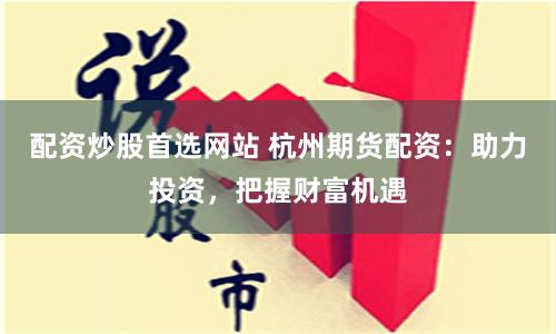 配资炒股首选网站 杭州期货配资：助力投资，把握财富机遇