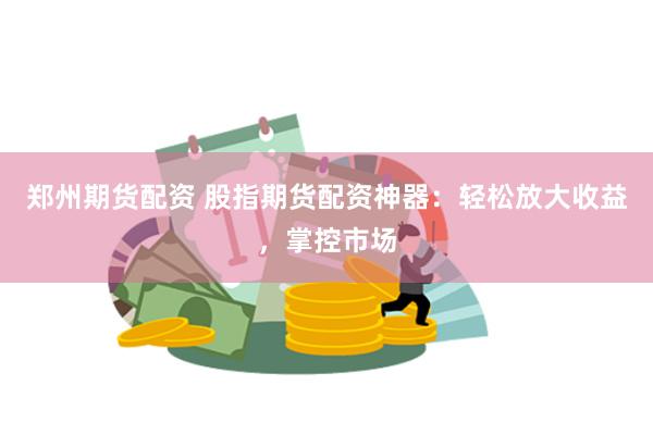 郑州期货配资 股指期货配资神器：轻松放大收益，掌控市场