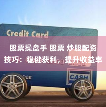 股票操盘手 股票 炒股配资技巧：稳健获利，提升收益率