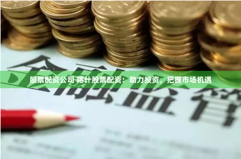 股票配资公司 喀什股票配资：助力投资，把握市场机遇