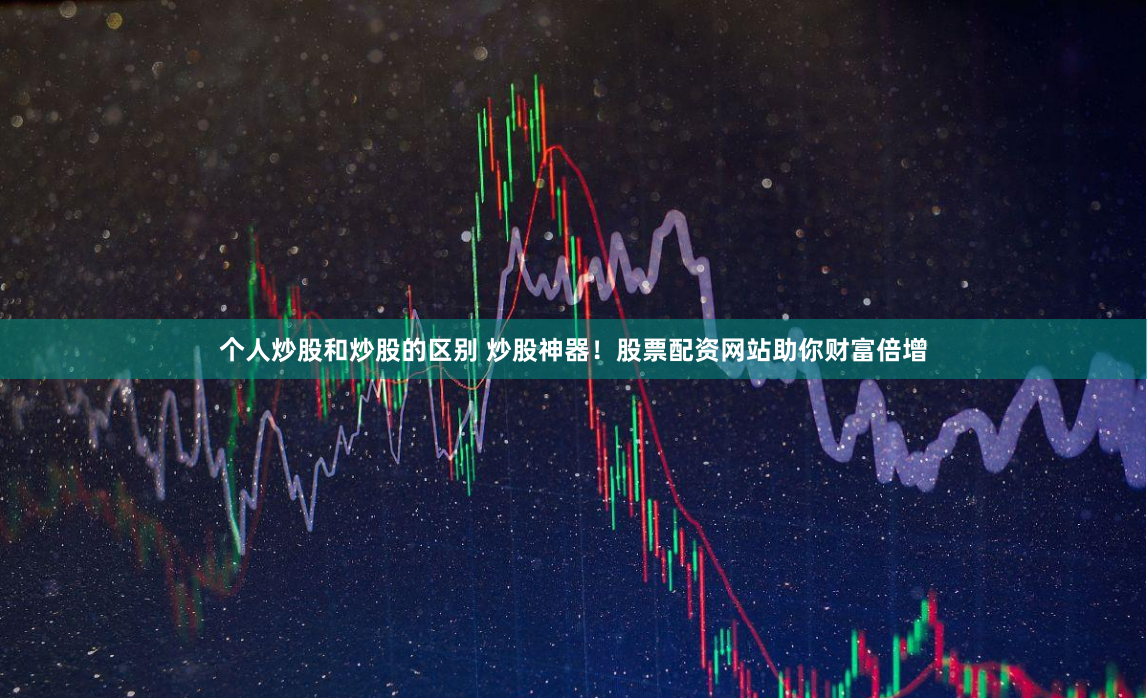 个人炒股和炒股的区别 炒股神器！股票配资网站助你财富倍增