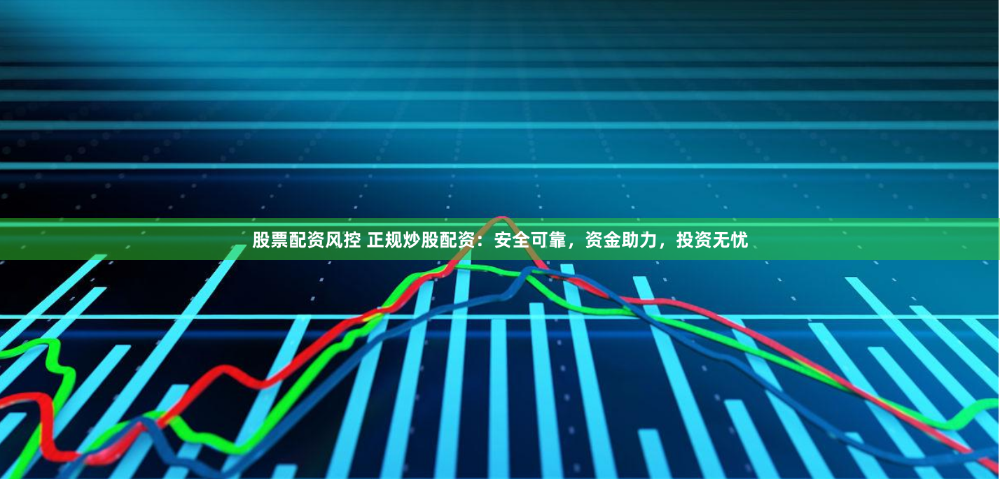 股票配资风控 正规炒股配资：安全可靠，资金助力，投资无忧