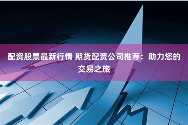 配资股票最新行情 期货配资公司推荐:助力您的交易之旅