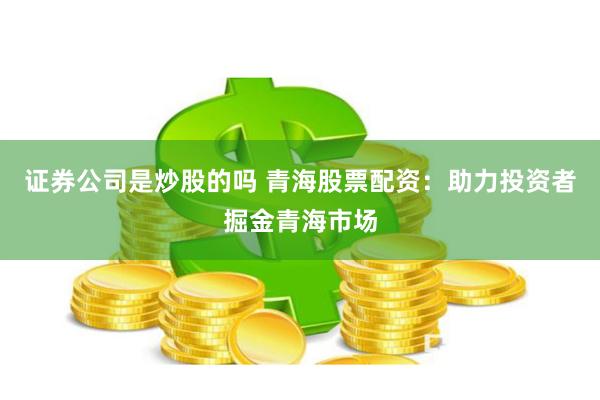 证券公司是炒股的吗 青海股票配资:助力投资者掘金青海市场