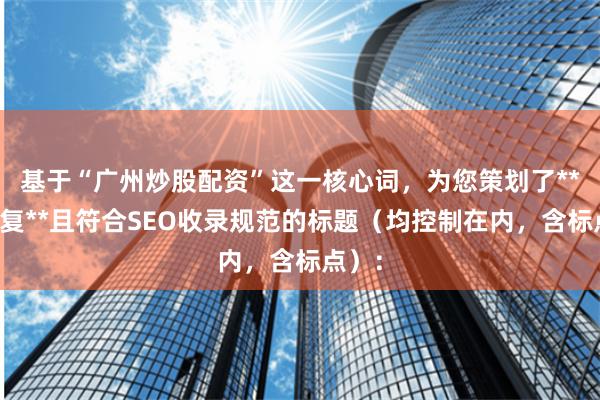 基于“广州炒股配资”这一核心词，为您策划了**不重复**且符合SEO收录规范的标题（均控制在内，含标点）：